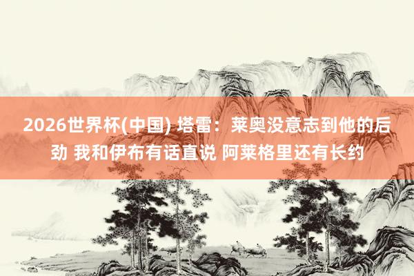 2026世界杯(中国) 塔雷:莱奥没意志到他的后劲 我和伊布有话直说 阿莱格里还有长约