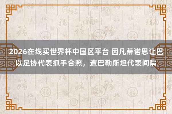 2026在线买世界杯中国区平台 因凡蒂诺思让巴以足协代表抓手合照,遭巴勒斯坦代表间隔