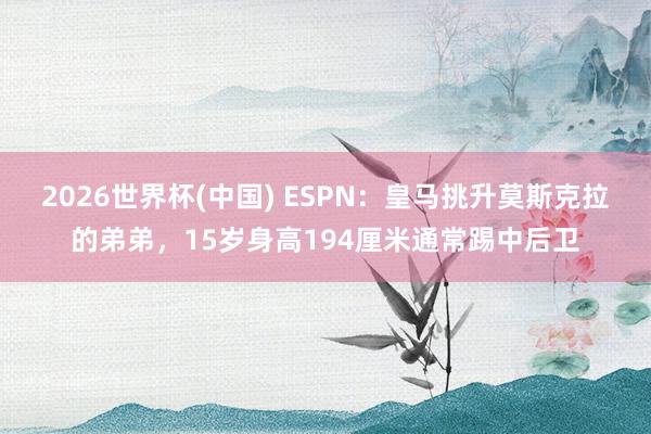 2026世界杯(中国) ESPN:皇马挑升莫斯克拉的弟弟,15岁身高194厘米通常踢中后卫