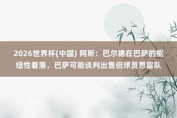 2026世界杯(中国) 阿斯:巴尔德在巴萨的枢纽性着落,巴萨可能谈判出售但球员思留队