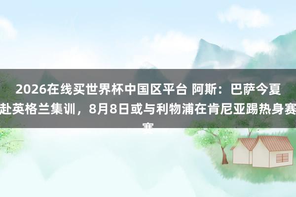 2026在线买世界杯中国区平台 阿斯:巴萨今夏赴英格兰集训,8月8日或与利物浦在肯尼亚踢热身赛