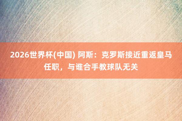2026世界杯(中国) 阿斯:克罗斯接近重返皇马任职,与谁合手教球队无关
