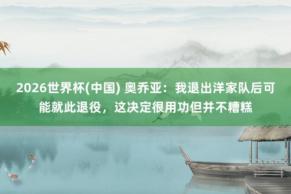 2026世界杯(中国) 奥乔亚：我退出洋家队后可能就此退役，这决定很用功但并不糟糕