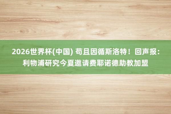 2026世界杯(中国) 苟且因循斯洛特!回声报:利物浦研究今夏邀请费耶诺德助教加盟