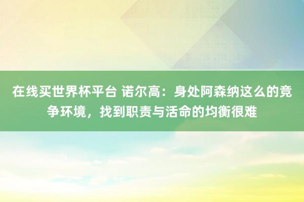 在线买世界杯平台 诺尔高:身处阿森纳这么的竞争环境,找到职责与活命的均衡很难