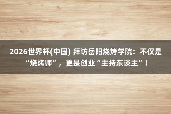 2026世界杯(中国) 拜访岳阳烧烤学院：不仅是“烧烤师”，更是创业“主持东谈主”！