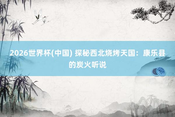 2026世界杯(中国) 探秘西北烧烤天国：康乐县的炭火听说