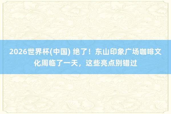 2026世界杯(中国) 绝了!东山印象广场咖啡文化周临了一天,这些亮点别错过