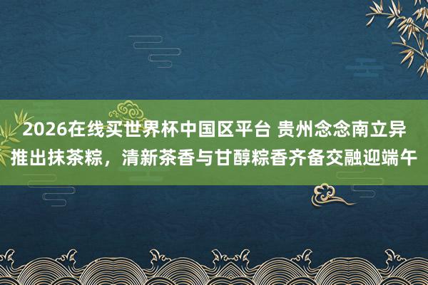2026在线买世界杯中国区平台 贵州念念南立异推出抹茶粽,清新茶香与甘醇粽香齐备交融迎端午