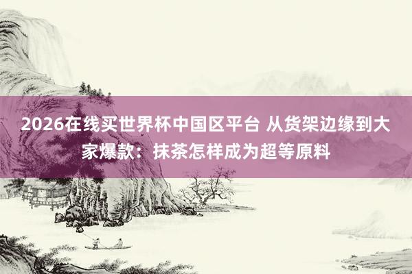 2026在线买世界杯中国区平台 从货架边缘到大家爆款:抹茶怎样成为超等原料