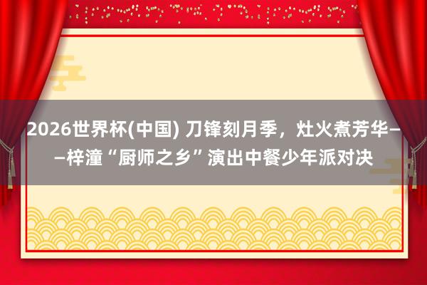 2026世界杯(中国) 刀锋刻月季,灶火煮芳华——梓潼“厨师之乡”演出中餐少年派对决