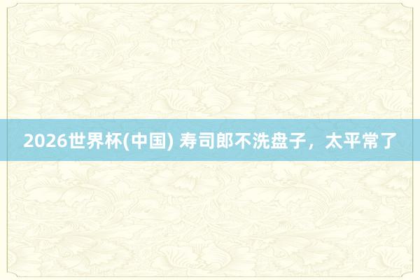 2026世界杯(中国) 寿司郎不洗盘子,太平常了