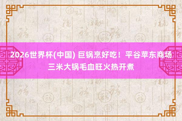 2026世界杯(中国) 巨锅烹好吃!平谷苹东商场三米大锅毛血旺火热开煮