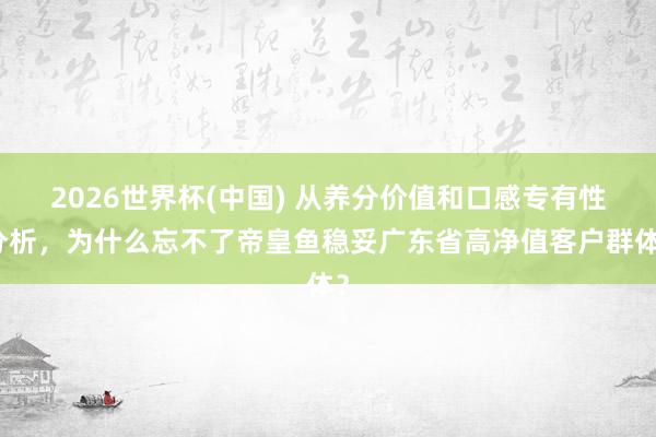 2026世界杯(中国) 从养分价值和口感专有性分析，为什么忘不了帝皇鱼稳妥广东省高净值客户群体？