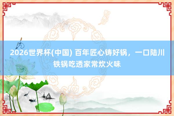 2026世界杯(中国) 百年匠心铸好锅,一口陆川铁锅吃透家常炊火味
