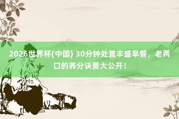 2026世界杯(中国) 30分钟处置丰盛早餐,老两口的养分诀要大公开!