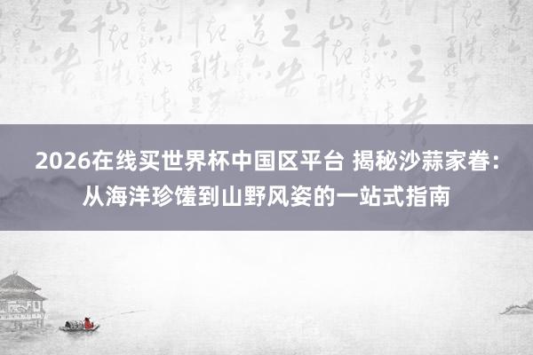 2026在线买世界杯中国区平台 揭秘沙蒜家眷:从海洋珍馐到山野风姿的一站式指南