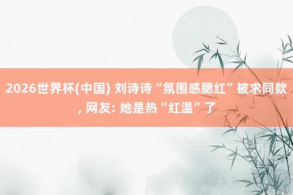 2026世界杯(中国) 刘诗诗“氛围感腮红”被求同款， 网友: 她是热“红温”了