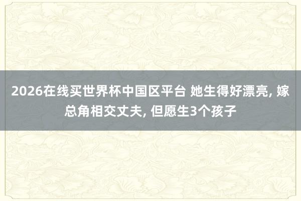 2026在线买世界杯中国区平台 她生得好漂亮, 嫁总角相交丈夫, 但愿生3个孩子