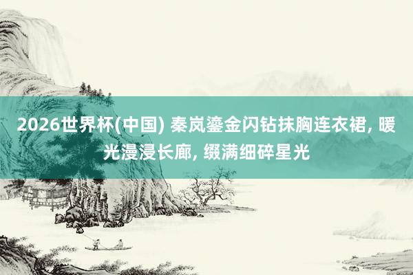 2026世界杯(中国) 秦岚鎏金闪钻抹胸连衣裙， 暖光漫浸长廊，<a href=