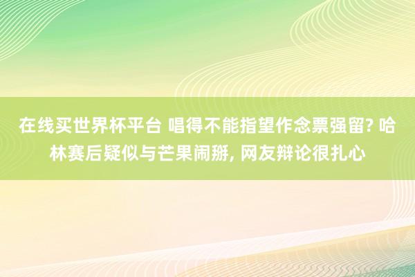 在线买世界杯平台 唱得不能指望作念票强留? 哈林赛后疑似与芒果闹掰, 网友辩论很扎心
