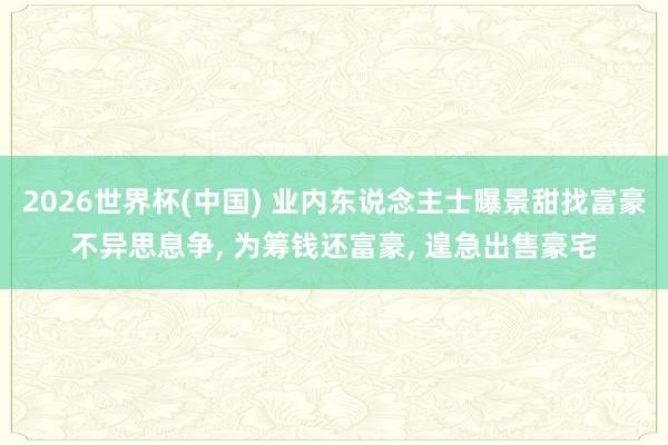 2026世界杯(中国) 业内东说念主士曝景甜找富豪不异思息争， 为筹钱还富豪， 遑急出售豪宅
