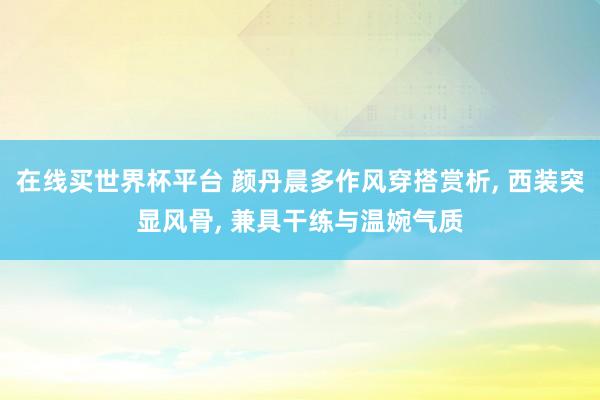 在线买世界杯平台 颜丹晨多作风穿搭赏析, 西装突显风骨, 兼具干练与温婉气质