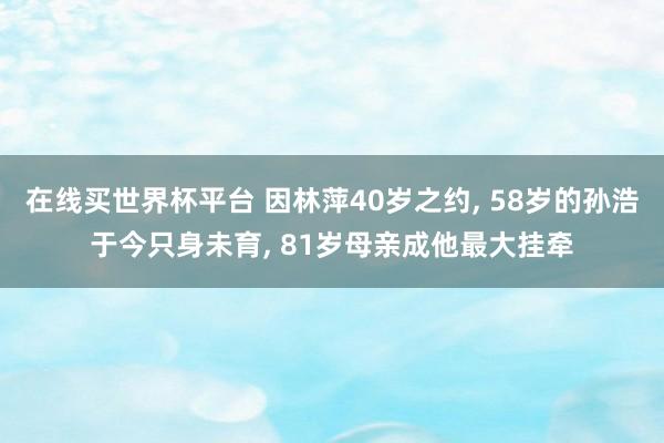 在线买世界杯平台 因林萍40岁之约, 58岁的孙浩于今只身未育, 81岁母亲成他最大挂牵
