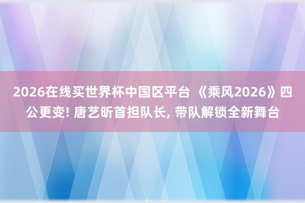 2026在线买世界杯中国区平台 《乘风2026》四公更变! 唐艺昕首担队长, 带队解锁全新舞台