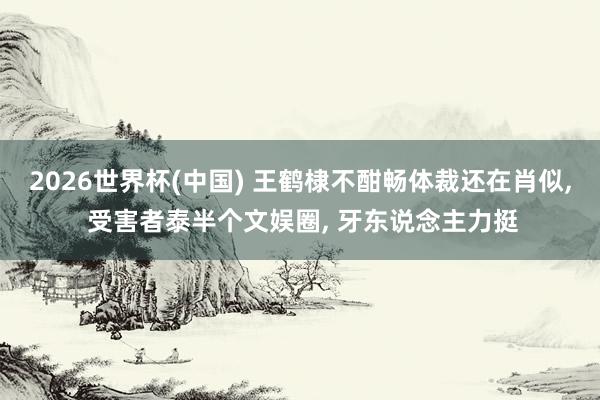 2026世界杯(中国) 王鹤棣不酣畅体裁还在肖似, 受害者泰半个文娱圈, 牙东说念主力挺