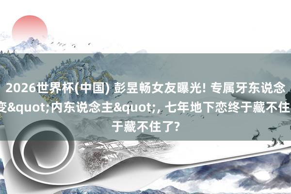 2026世界杯(中国) 彭昱畅女友曝光! 专属牙东说念主变"内东说念主", 七年地下恋终于藏不住了?