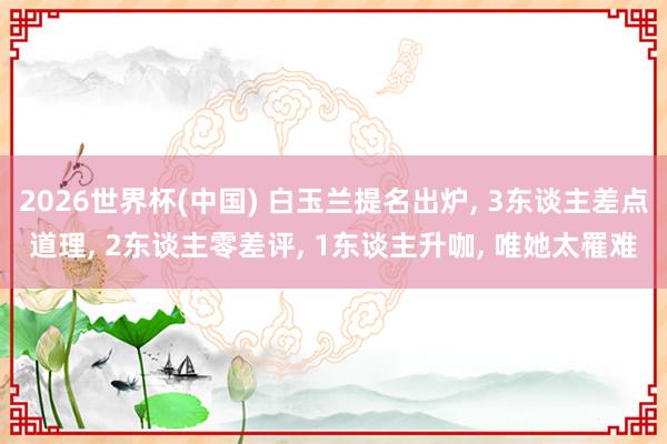 2026世界杯(中国) 白玉兰提名出炉, 3东谈主差点道理, 2东谈主零差评, 1东谈主升咖, 唯她太罹难