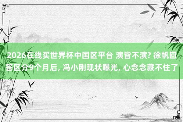 2026在线买世界杯中国区平台 演皆不演? 徐帆回答区分9个月后， 冯小刚现状曝光， 心念念藏不住了