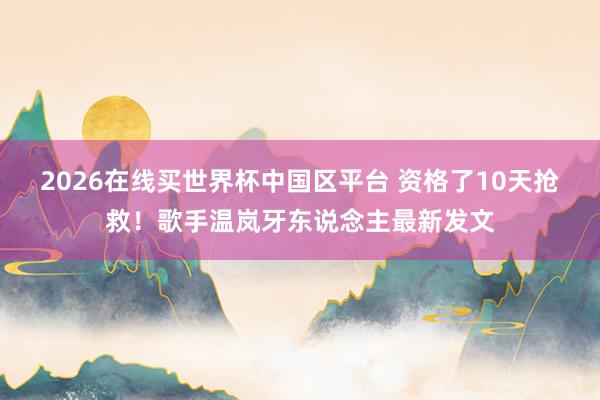 2026在线买世界杯中国区平台 资格了10天抢救！歌手温岚牙东说念主最新发文