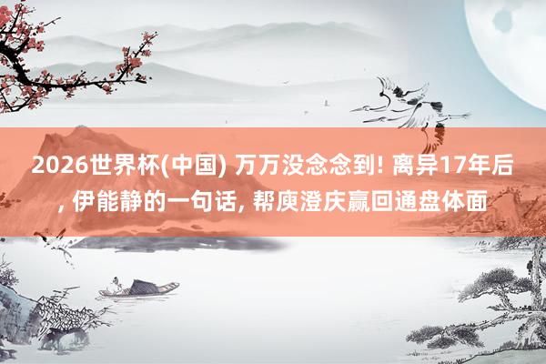 2026世界杯(中国) 万万没念念到! 离异17年后， 伊能静的一句话， 帮庾澄庆赢回通盘体面