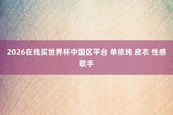 2026在线买世界杯中国区平台 单依纯 皮衣 性感歌手