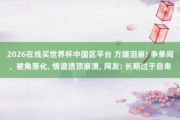 2026在线买世界杯中国区平台 方媛泪崩! 争单间、被角落化, 情谊透顶崩溃, 网友: 长期过于自卑
