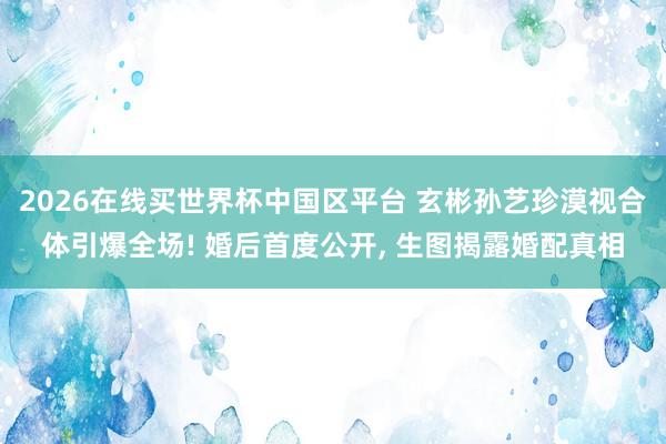 2026在线买世界杯中国区平台 玄彬孙艺珍漠视合体引爆全场! 婚后首度公开, 生图揭露婚配真相