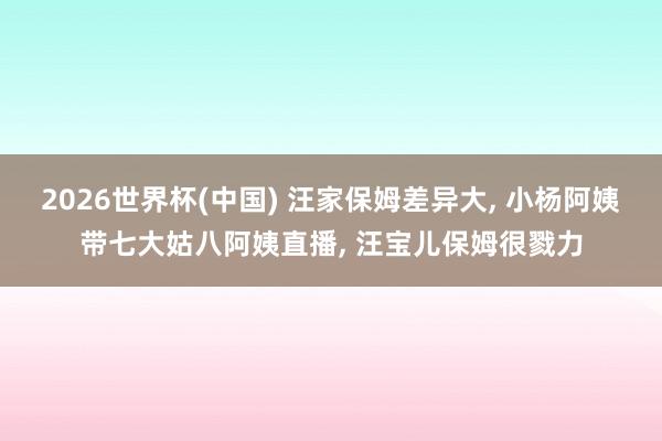2026世界杯(中国) 汪家保姆差异大, 小杨阿姨带七大姑八阿姨直播, 汪宝儿保姆很戮力