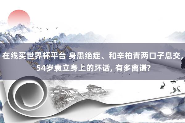 在线买世界杯平台 身患绝症、和辛柏青两口子息交, 54岁袁立身上的坏话, 有多离谱?