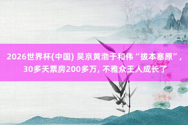 2026世界杯(中国) 吴京黄渤于和伟“拔本塞原”, 30多天票房200多万, 不雅众王人成长了