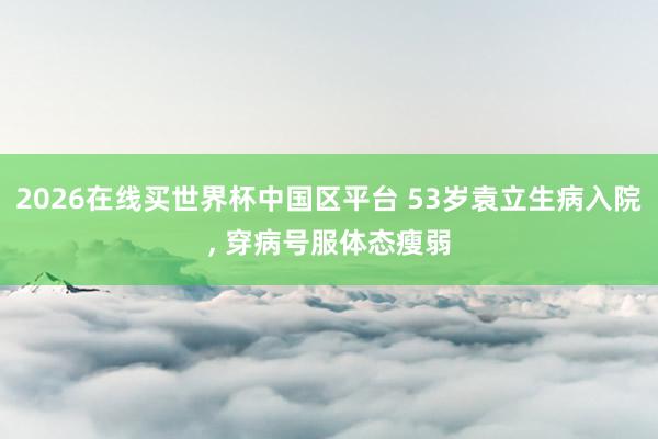 2026在线买世界杯中国区平台 53岁袁立生病入院， 穿病号服体态瘦弱