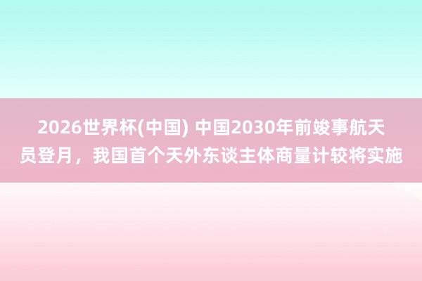2026世界杯(中国) 中国2030年前竣事航天员登月,我国首个天外东谈主体商量计较将实施