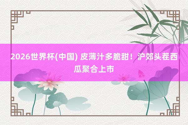 2026世界杯(中国) 皮薄汁多脆甜!沪郊头茬西瓜聚合上市