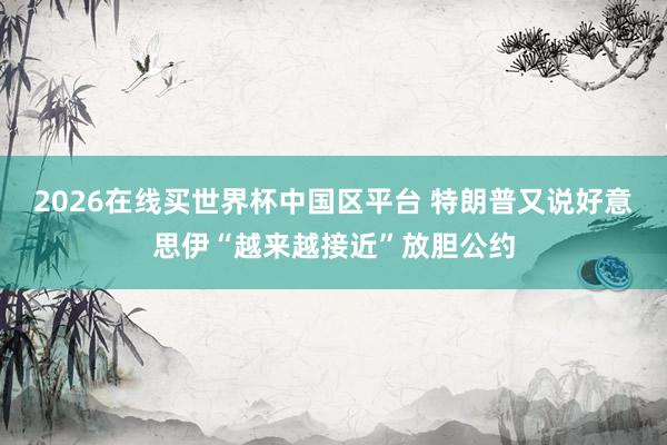 2026在线买世界杯中国区平台 特朗普又说好意思伊“越来越接近”放胆公约