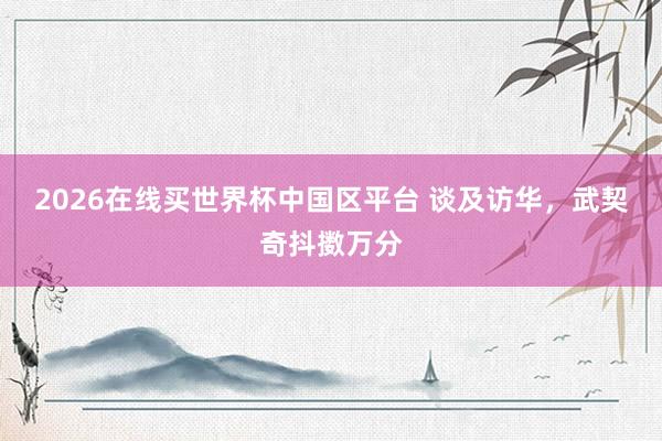 2026在线买世界杯中国区平台 谈及访华，武契奇抖擞万分