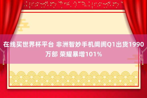 在线买世界杯平台 非洲智妙手机阛阓Q1出货1990万部 荣耀暴增101%