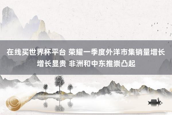 在线买世界杯平台 荣耀一季度外洋市集销量增长增长显贵 非洲和中东推崇凸起