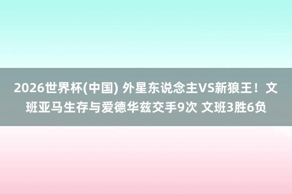 2026世界杯(中国) 外星东说念主VS新狼王!文班亚马生存与爱德华兹交手9次 文班3胜6负