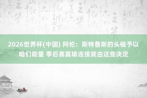 2026世界杯(中国) 阿伦：斯特鲁斯的头槌予以咱们能量 季后赛赢输连接就由这些决定
